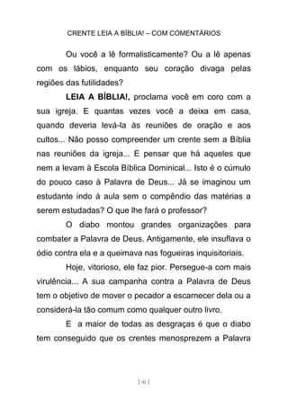 CRENTE LEIA A BÍBLIA! – COM COMENTÁRIOS
[ 91 ]
Ou você a lê formalisticamente? Ou a lê apenas
com os lábios, enquanto seu coração divaga pelas
regiões das futilidades?
LEIA A BÍBLIA!, proclama você em coro com a
sua igreja. E quantas vezes você a deixa em casa,
quando deveria levá-la às reuniões de oração e aos
cultos... Não posso compreender um crente sem a Bíblia
nas reuniões da igreja... E pensar que há aqueles que
nem a levam à Escola Bíblica Dominical... Isto é o cúmulo
do pouco caso à Palavra de Deus... Já se imaginou um
estudante indo à aula sem o compêndio das matérias a
serem estudadas? O que lhe fará o professor?
O diabo montou grandes organizações para
combater a Palavra de Deus. Antigamente, ele insuflava o
ódio contra ela e a queimava nas fogueiras inquisitoriais.
Hoje, vitorioso, ele faz pior. Persegue-a com mais
virulência... A sua campanha contra a Palavra de Deus
tem o objetivo de mover o pecador a escarnecer dela ou a
considerá-la tão comum como qualquer outro livro.
E a maior de todas as desgraças é que o diabo
tem conseguido que os crentes menosprezem a Palavra
 