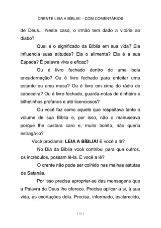 CRENTE LEIA A BÍBLIA! – COM COMENTÁRIOS
[ 92 ]
de Deus... Neste caso, o irmão tem dado a vitória ao
diabo?
Qual é o significado da Bíblia em sua vida? Ela
influencia suas atitudes? Ela o alimenta? Ela é a sua
Espada? É palavra viva e eficaz?
Ou é livro fechado dentro de uma bela
encadernação? Ou é livro fechado para enfeitar uma
estante ou uma mesa? Ou é livro em cima do rádio de
cabeceira? Ou é livro fechado, guarda-notas de dinheiro e
bilhetinhos profanos e até licenciosos?
Ou você faz como aquele que respeitava tanto o
volume de sua Bíblia e, por isso, não o manuseava
porque lhe custara caro e, muito bonito, não queria
estragá-lo?
Você proclama: LEIA A BÍBLIA! E você a lê?
No Dia da Bíblia você contribui para que outros,
os incrédulos, possam lê-la. E você a lê?
O crente não pode ser colhido nas malhas astutas
de Satanás.
Por isso precisa apropriar-se das mensagens que
a Palavra de Deus lhe oferece. Precisa aplicar a si, à sua
vida, as exortações dela. Precisa, informado, esclarecido,
 