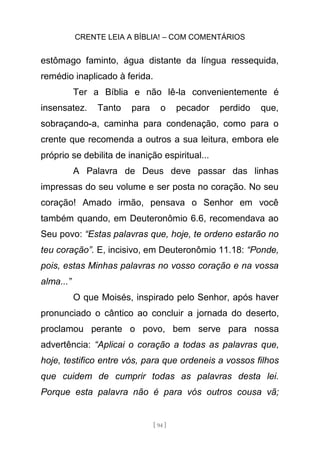 CRENTE LEIA A BÍBLIA! – COM COMENTÁRIOS
[ 94 ]
estômago faminto, água distante da língua ressequida,
remédio inaplicado à ferida.
Ter a Bíblia e não lê-la convenientemente é
insensatez. Tanto para o pecador perdido que,
sobraçando-a, caminha para condenação, como para o
crente que recomenda a outros a sua leitura, embora ele
próprio se debilita de inanição espiritual...
A Palavra de Deus deve passar das linhas
impressas do seu volume e ser posta no coração. No seu
coração! Amado irmão, pensava o Senhor em você
também quando, em Deuteronômio 6.6, recomendava ao
Seu povo: “Estas palavras que, hoje, te ordeno estarão no
teu coração”. E, incisivo, em Deuteronômio 11.18: “Ponde,
pois, estas Minhas palavras no vosso coração e na vossa
alma...”
O que Moisés, inspirado pelo Senhor, após haver
pronunciado o cântico ao concluir a jornada do deserto,
proclamou perante o povo, bem serve para nossa
advertência: “Aplicai o coração a todas as palavras que,
hoje, testifico entre vós, para que ordeneis a vossos filhos
que cuidem de cumprir todas as palavras desta lei.
Porque esta palavra não é para vós outros cousa vã;
 