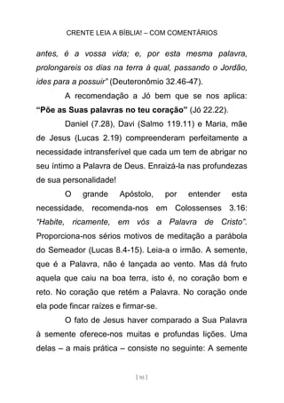 CRENTE LEIA A BÍBLIA! – COM COMENTÁRIOS
[ 95 ]
antes, é a vossa vida; e, por esta mesma palavra,
prolongareis os dias na terra à qual, passando o Jordão,
ides para a possuir” (Deuteronômio 32.46-47).
A recomendação a Jó bem que se nos aplica:
“Põe as Suas palavras no teu coração” (Jó 22.22).
Daniel (7.28), Davi (Salmo 119.11) e Maria, mãe
de Jesus (Lucas 2.19) compreenderam perfeitamente a
necessidade intransferível que cada um tem de abrigar no
seu íntimo a Palavra de Deus. Enraizá-la nas profundezas
de sua personalidade!
O grande Apóstolo, por entender esta
necessidade, recomenda-nos em Colossenses 3.16:
“Habite, ricamente, em vós a Palavra de Cristo”.
Proporciona-nos sérios motivos de meditação a parábola
do Semeador (Lucas 8.4-15). Leia-a o irmão. A semente,
que é a Palavra, não é lançada ao vento. Mas dá fruto
aquela que caiu na boa terra, isto é, no coração bom e
reto. No coração que retém a Palavra. No coração onde
ela pode fincar raízes e firmar-se.
O fato de Jesus haver comparado a Sua Palavra
à semente oferece-nos muitas e profundas lições. Uma
delas – a mais prática – consiste no seguinte: A semente
 