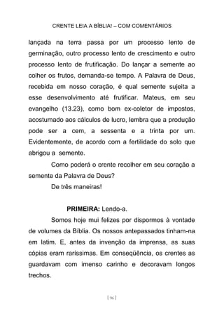 CRENTE LEIA A BÍBLIA! – COM COMENTÁRIOS
[ 96 ]
lançada na terra passa por um processo lento de
germinação, outro processo lento de crescimento e outro
processo lento de frutificação. Do lançar a semente ao
colher os frutos, demanda-se tempo. A Palavra de Deus,
recebida em nosso coração, é qual semente sujeita a
esse desenvolvimento até frutificar. Mateus, em seu
evangelho (13.23), como bom ex-coletor de impostos,
acostumado aos cálculos de lucro, lembra que a produção
pode ser a cem, a sessenta e a trinta por um.
Evidentemente, de acordo com a fertilidade do solo que
abrigou a semente.
Como poderá o crente recolher em seu coração a
semente da Palavra de Deus?
De três maneiras!
PRIMEIRA: Lendo-a.
Somos hoje mui felizes por dispormos à vontade
de volumes da Bíblia. Os nossos antepassados tinham-na
em latim. E, antes da invenção da imprensa, as suas
cópias eram raríssimas. Em conseqüência, os crentes as
guardavam com imenso carinho e decoravam longos
trechos.
 