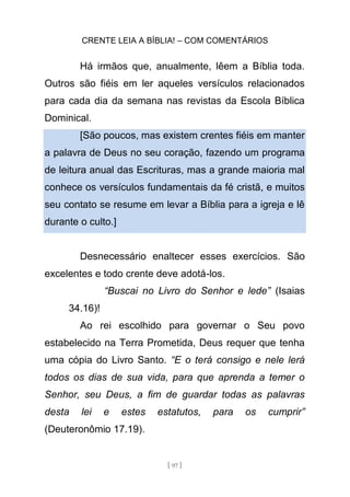 CRENTE LEIA A BÍBLIA! – COM COMENTÁRIOS
[ 97 ]
Há irmãos que, anualmente, lêem a Bíblia toda.
Outros são fiéis em ler aqueles versículos relacionados
para cada dia da semana nas revistas da Escola Bíblica
Dominical.
[São poucos, mas existem crentes fiéis em manter
a palavra de Deus no seu coração, fazendo um programa
de leitura anual das Escrituras, mas a grande maioria mal
conhece os versículos fundamentais da fé cristã, e muitos
seu contato se resume em levar a Bíblia para a igreja e lê
durante o culto.]
Desnecessário enaltecer esses exercícios. São
excelentes e todo crente deve adotá-los.
“Buscai no Livro do Senhor e lede” (Isaias
34.16)!
Ao rei escolhido para governar o Seu povo
estabelecido na Terra Prometida, Deus requer que tenha
uma cópia do Livro Santo. “E o terá consigo e nele lerá
todos os dias de sua vida, para que aprenda a temer o
Senhor, seu Deus, a fim de guardar todas as palavras
desta lei e estes estatutos, para os cumprir”
(Deuteronômio 17.19).
 