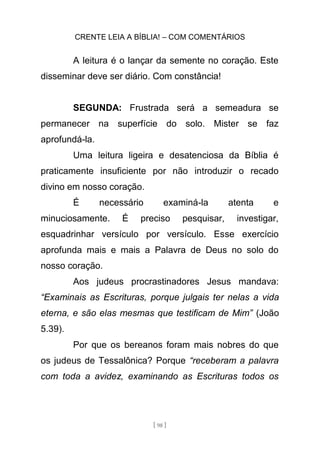 CRENTE LEIA A BÍBLIA! – COM COMENTÁRIOS
[ 98 ]
A leitura é o lançar da semente no coração. Este
disseminar deve ser diário. Com constância!
SEGUNDA: Frustrada será a semeadura se
permanecer na superfície do solo. Mister se faz
aprofundá-la.
Uma leitura ligeira e desatenciosa da Bíblia é
praticamente insuficiente por não introduzir o recado
divino em nosso coração.
É necessário examiná-la atenta e
minuciosamente. É preciso pesquisar, investigar,
esquadrinhar versículo por versículo. Esse exercício
aprofunda mais e mais a Palavra de Deus no solo do
nosso coração.
Aos judeus procrastinadores Jesus mandava:
“Examinais as Escrituras, porque julgais ter nelas a vida
eterna, e são elas mesmas que testificam de Mim” (João
5.39).
Por que os bereanos foram mais nobres do que
os judeus de Tessalônica? Porque “receberam a palavra
com toda a avidez, examinando as Escrituras todos os
 
