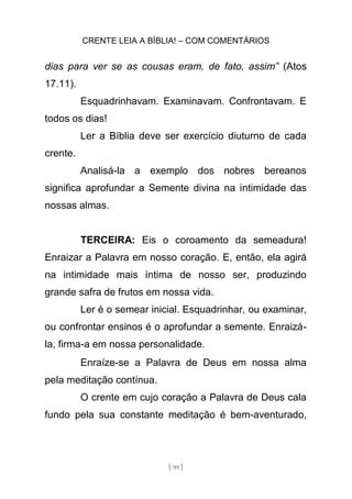 CRENTE LEIA A BÍBLIA! – COM COMENTÁRIOS
[ 99 ]
dias para ver se as cousas eram, de fato, assim” (Atos
17.11).
Esquadrinhavam. Examinavam. Confrontavam. E
todos os dias!
Ler a Bíblia deve ser exercício diuturno de cada
crente.
Analisá-la a exemplo dos nobres bereanos
significa aprofundar a Semente divina na intimidade das
nossas almas.
TERCEIRA: Eis o coroamento da semeadura!
Enraizar a Palavra em nosso coração. E, então, ela agirá
na intimidade mais íntima de nosso ser, produzindo
grande safra de frutos em nossa vida.
Ler é o semear inicial. Esquadrinhar, ou examinar,
ou confrontar ensinos é o aprofundar a semente. Enraizá-
la, firma-a em nossa personalidade.
Enraíze-se a Palavra de Deus em nossa alma
pela meditação contínua.
O crente em cujo coração a Palavra de Deus cala
fundo pela sua constante meditação é bem-aventurado,
 