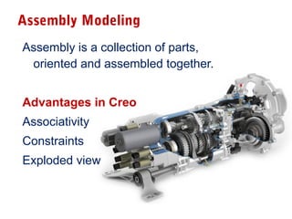 Assembly Modeling
Assembly is a collection of parts,
oriented and assembled together.
Advantages in Creo
Associativity
Constraints
Exploded view