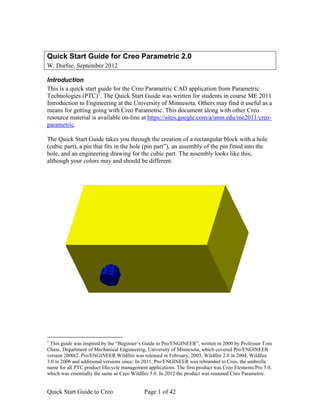 Quick Start Guide for Creo Parametric 2.0 
W. Durfee, September 2012 
Introduction 
This is a quick start guide for the Creo Parametric CAD application from Parametric 
Technologies (PTC)1. The Quick Start Guide was written for students in course ME 2011 
Introduction to Engineering at the University of Minnesota. Others may find it useful as a 
means for getting going with Creo Parametric. This document along with other Creo 
resource material is available on-line at https://sites.google.com/a/umn.edu/me2011/creo-parametric. 
The Quick Start Guide takes you through the creation of a rectangular block with a hole 
(cubic part), a pin that fits in the hole (pin part”), an assembly of the pin fitted into the 
hole, and an engineering drawing for the cubic part. The assembly looks like this, 
although your colors may and should be different. 
1 This guide was inspired by the “Beginner’s Guide to Pro/ENGINEER”, written in 2000 by Professor Tom 
Chase, Department of Mechanical Engineering, University of Minnesota, which covered Pro/ENGINEER 
version 2000i2. Pro/ENGINEER Wildfire was released in February, 2003, Wildfire 2.0 in 2004, Wildfire 
3.0 in 2006 and additional versions since. In 2011, Pro/ENGINEER was rebranded to Creo, the umbrella 
name for all PTC product lifecycle management applications. The first product was Creo Elements/Pro 5.0, 
which was essentially the same as Creo Wildfire 5.0. In 2012 the product was renamed Creo Parametric. 
Quick Start Guide to Creo Page 1 of 42 
 