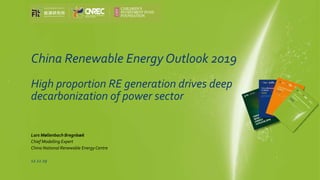 China Renewable Energy Outlook 2019
High proportion RE generation drives deep
decarbonization of power sector
Lars Møllenbach Bregnbæk
Chief Modelling Expert
China National Renewable Energy Centre
12.12.19
China Renewable Energy 
Outlook 
2019Energ
y R
ese
arc
h Institute
 of Academ
y of M
acro
econom
ic R
ese
arc
h/N
DRC 
Chin
a N
ational Renewable E
nerg
y C
entre 
 