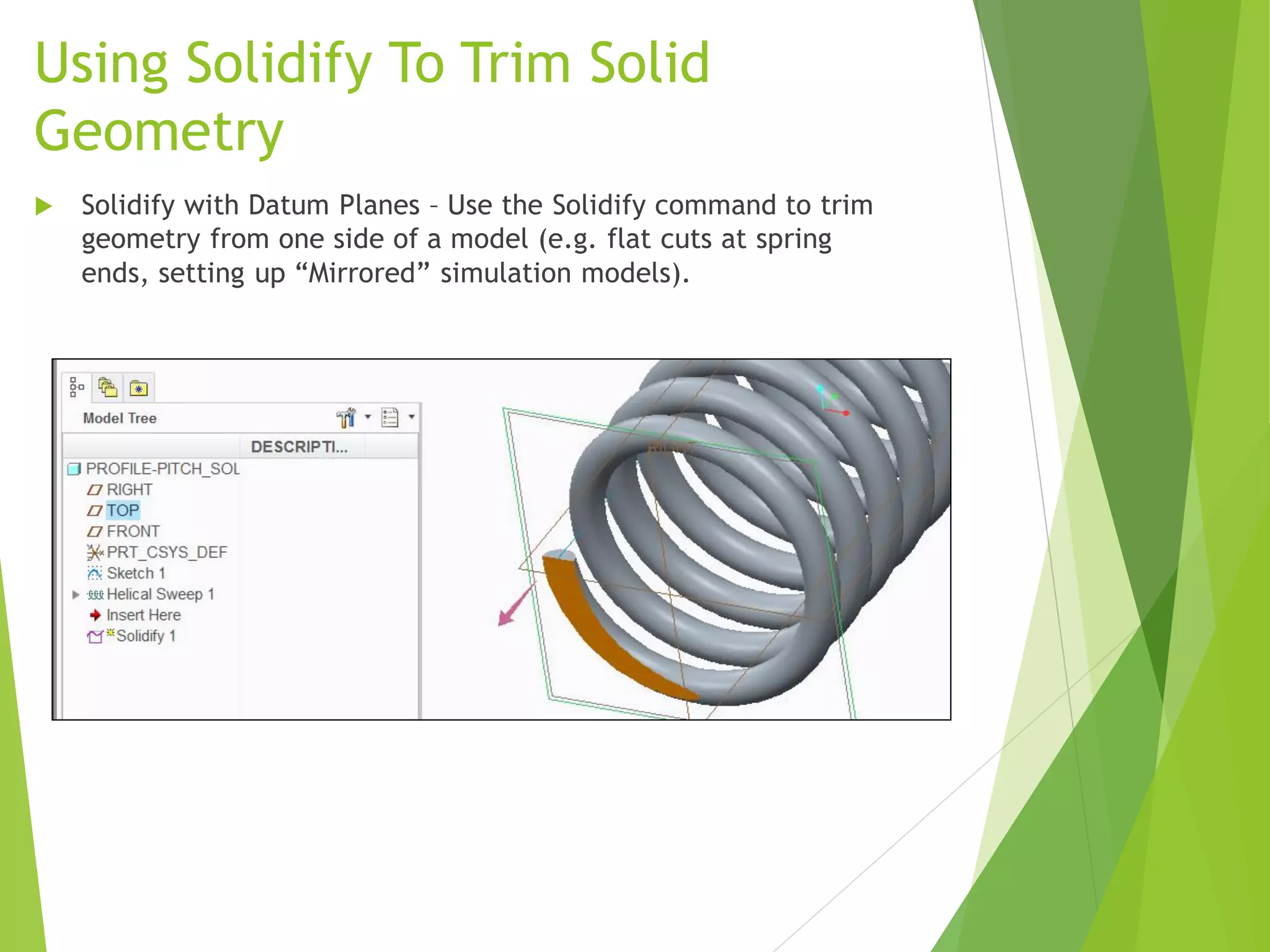 Using Solidify To Trim Solid
Geometry
 Solidify with Datum Planes – Use the Solidify command to trim
geometry from one side of a model (e.g. flat cuts at spring
ends, setting up “Mirrored” simulation models).
 