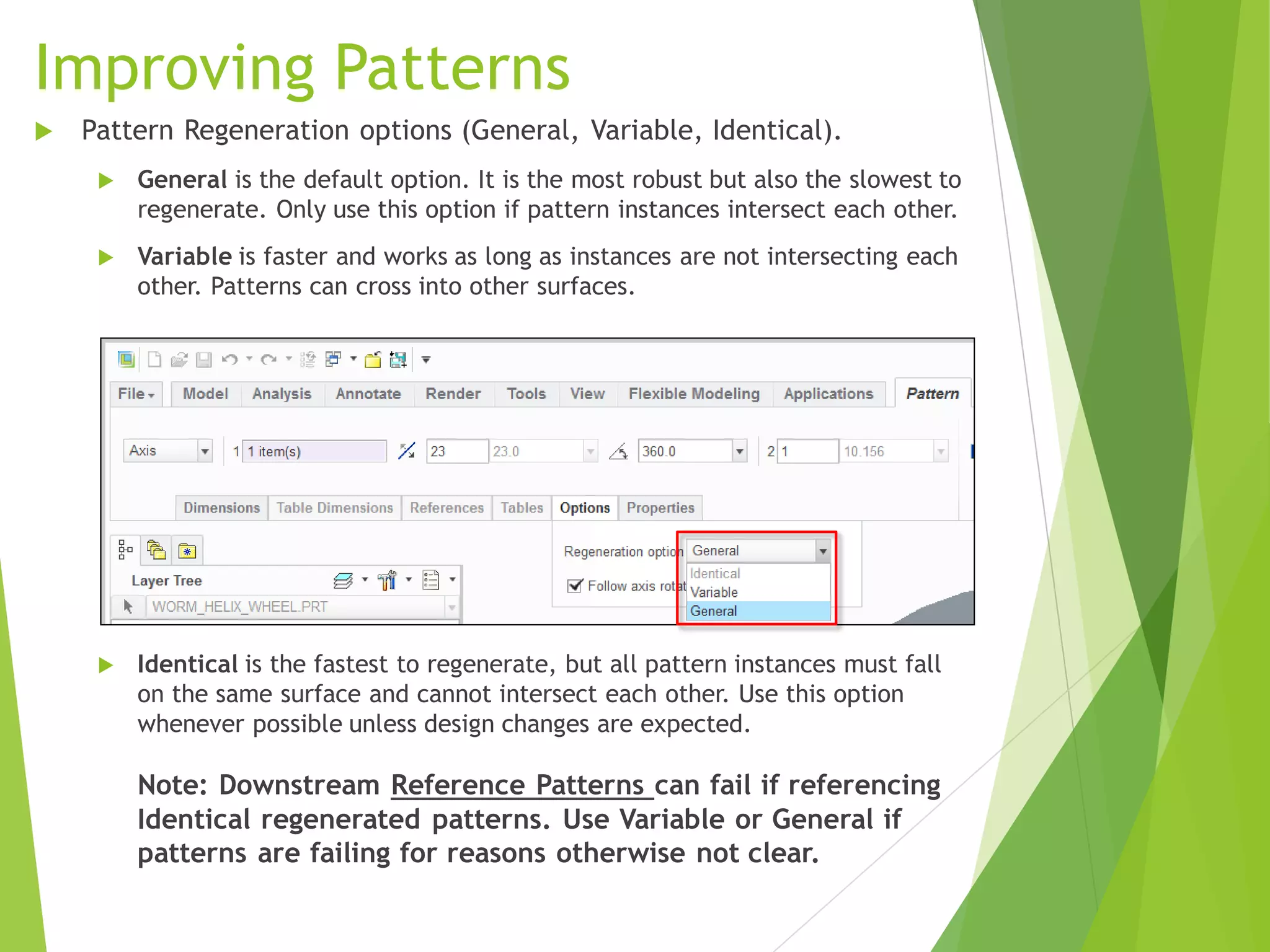 Improving Patterns
 Pattern Regeneration options (General, Variable, Identical).
 General is the default option. It is the most robust but also the slowest to
regenerate. Only use this option if pattern instances intersect each other.
 Variable is faster and works as long as instances are not intersecting each
other. Patterns can cross into other surfaces.
 Identical is the fastest to regenerate, but all pattern instances must fall
on the same surface and cannot intersect each other. Use this option
whenever possible unless design changes are expected.
Note: Downstream Reference Patterns can fail if referencing
Identical regenerated patterns. Use Variable or General if
patterns are failing for reasons otherwise not clear.
 
