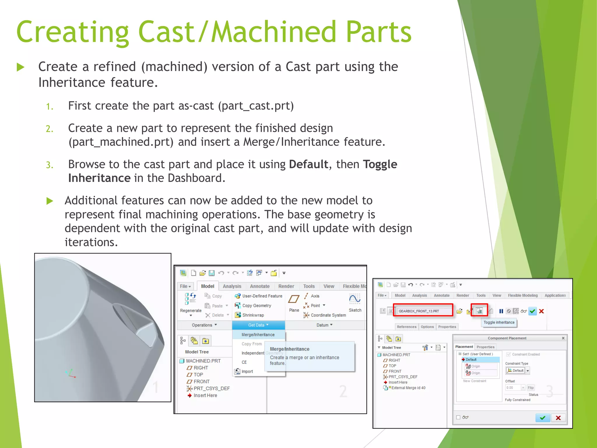Creating Cast/Machined Parts
 Create a refined (machined) version of a Cast part using the
Inheritance feature.
1. First create the part as-cast (part_cast.prt)
2. Create a new part to represent the finished design
(part_machined.prt) and insert a Merge/Inheritance feature.
3. Browse to the cast part and place it using Default, then Toggle
Inheritance in the Dashboard.
 Additional features can now be added to the new model to
represent final machining operations. The base geometry is
dependent with the original cast part, and will update with design
iterations.
1 2 3
 