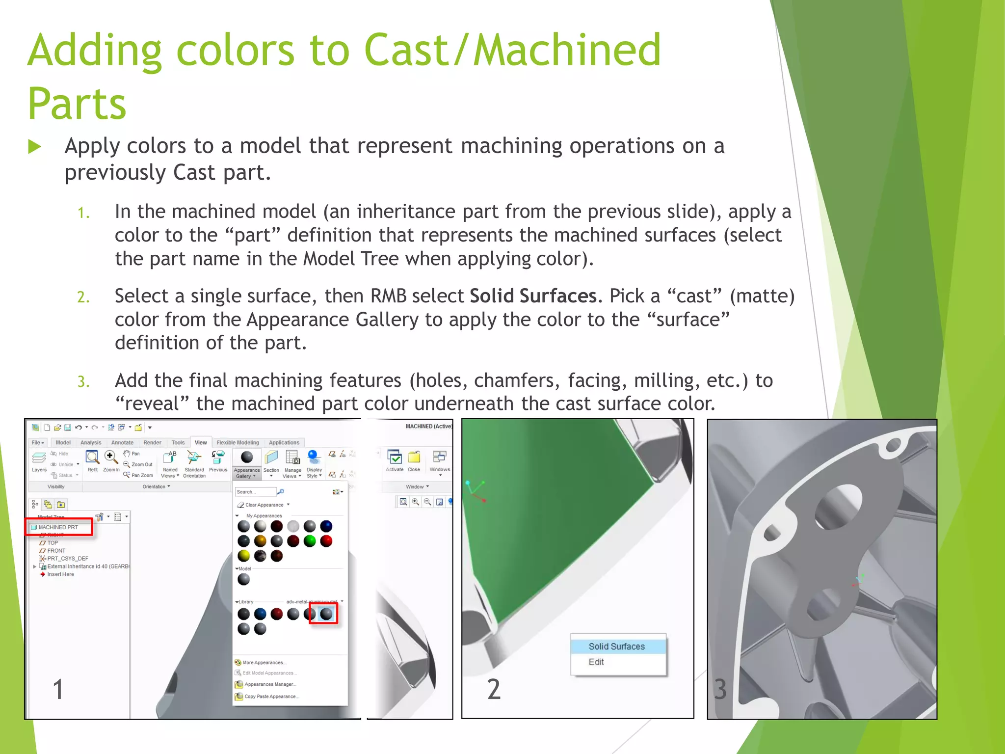 Adding colors to Cast/Machined
Parts
 Apply colors to a model that represent machining operations on a
previously Cast part.
1. In the machined model (an inheritance part from the previous slide), apply a
color to the “part” definition that represents the machined surfaces (select
the part name in the Model Tree when applying color).
2. Select a single surface, then RMB select Solid Surfaces. Pick a “cast” (matte)
color from the Appearance Gallery to apply the color to the “surface”
definition of the part.
3. Add the final machining features (holes, chamfers, facing, milling, etc.) to
“reveal” the machined part color underneath the cast surface color.
1 2 3
 