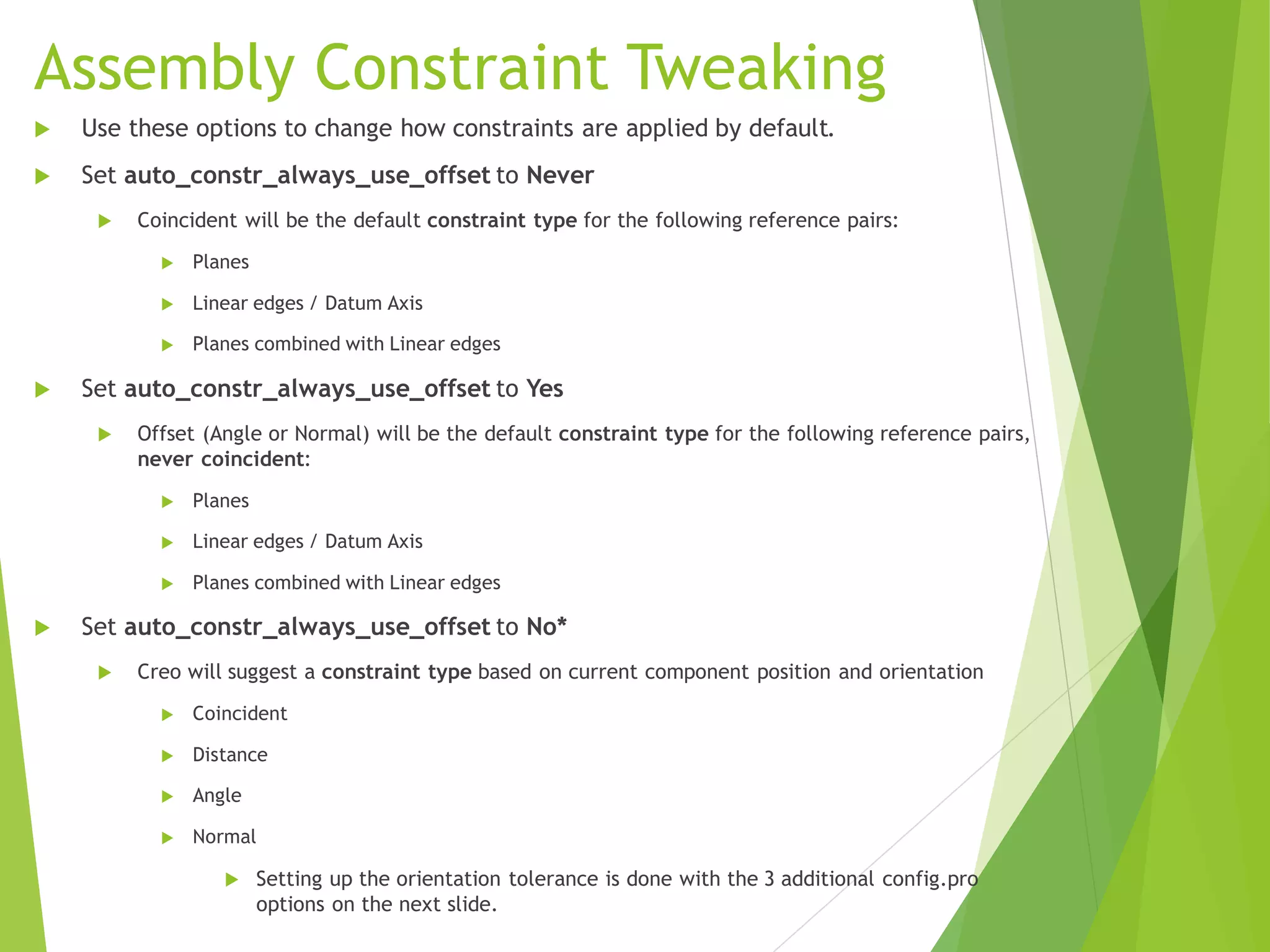 Assembly Constraint Tweaking
 Use these options to change how constraints are applied by default.
 Set auto_constr_always_use_offset to Never
 Coincident will be the default constraint type for the following reference pairs:
 Planes
 Linear edges / Datum Axis
 Planes combined with Linear edges
 Set auto_constr_always_use_offset to Yes
 Offset (Angle or Normal) will be the default constraint type for the following reference pairs,
never coincident:
 Planes
 Linear edges / Datum Axis
 Planes combined with Linear edges
 Set auto_constr_always_use_offset to No*
 Creo will suggest a constraint type based on current component position and orientation
 Coincident
 Distance
 Angle
 Normal
 Setting up the orientation tolerance is done with the 3 additional config.pro
options on the next slide.
 
