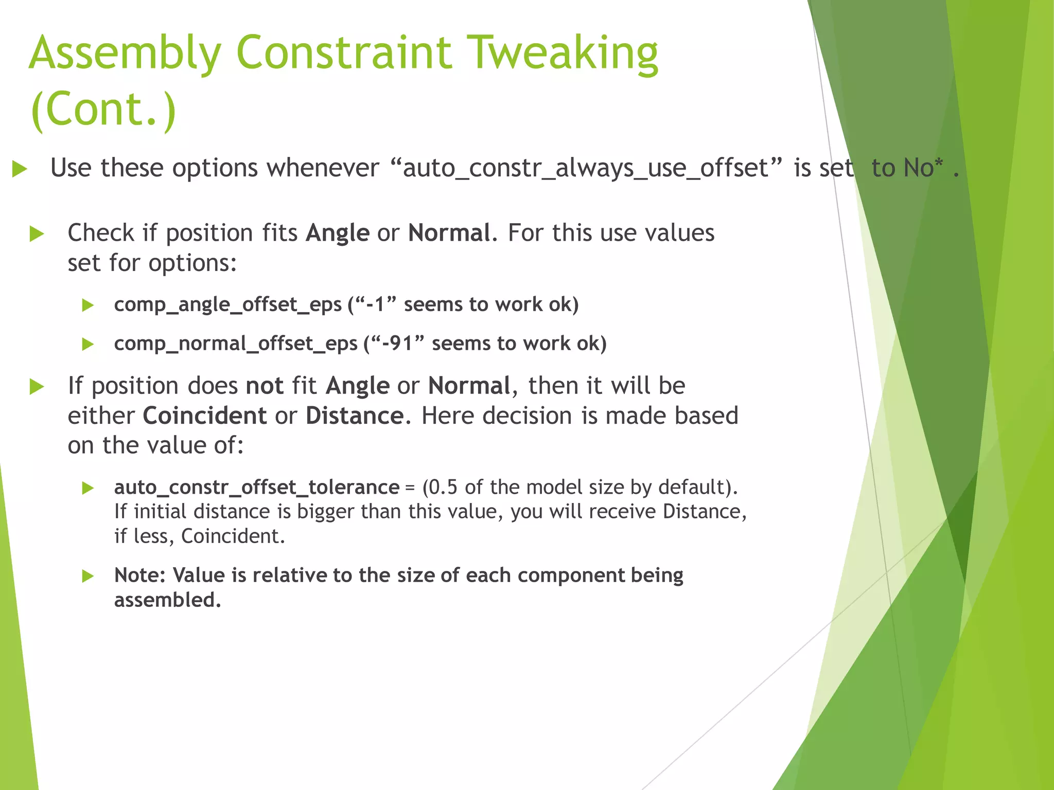 Assembly Constraint Tweaking
(Cont.)
 Check if position fits Angle or Normal. For this use values
set for options:
 comp_angle_offset_eps (“-1” seems to work ok)
 comp_normal_offset_eps (“-91” seems to work ok)
 If position does not fit Angle or Normal, then it will be
either Coincident or Distance. Here decision is made based
on the value of:
 auto_constr_offset_tolerance = (0.5 of the model size by default).
If initial distance is bigger than this value, you will receive Distance,
if less, Coincident.
 Note: Value is relative to the size of each component being
assembled.
 Use these options whenever “auto_constr_always_use_offset” is set to No* .
 