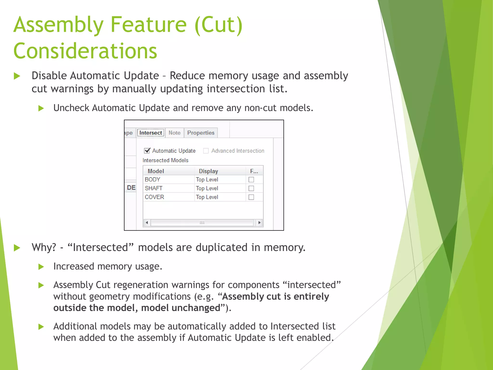 Assembly Feature (Cut)
Considerations
 Disable Automatic Update – Reduce memory usage and assembly
cut warnings by manually updating intersection list.
 Uncheck Automatic Update and remove any non-cut models.
 Why? - “Intersected” models are duplicated in memory.
 Increased memory usage.
 Assembly Cut regeneration warnings for components “intersected”
without geometry modifications (e.g. “Assembly cut is entirely
outside the model, model unchanged”).
 Additional models may be automatically added to Intersected list
when added to the assembly if Automatic Update is left enabled.
 