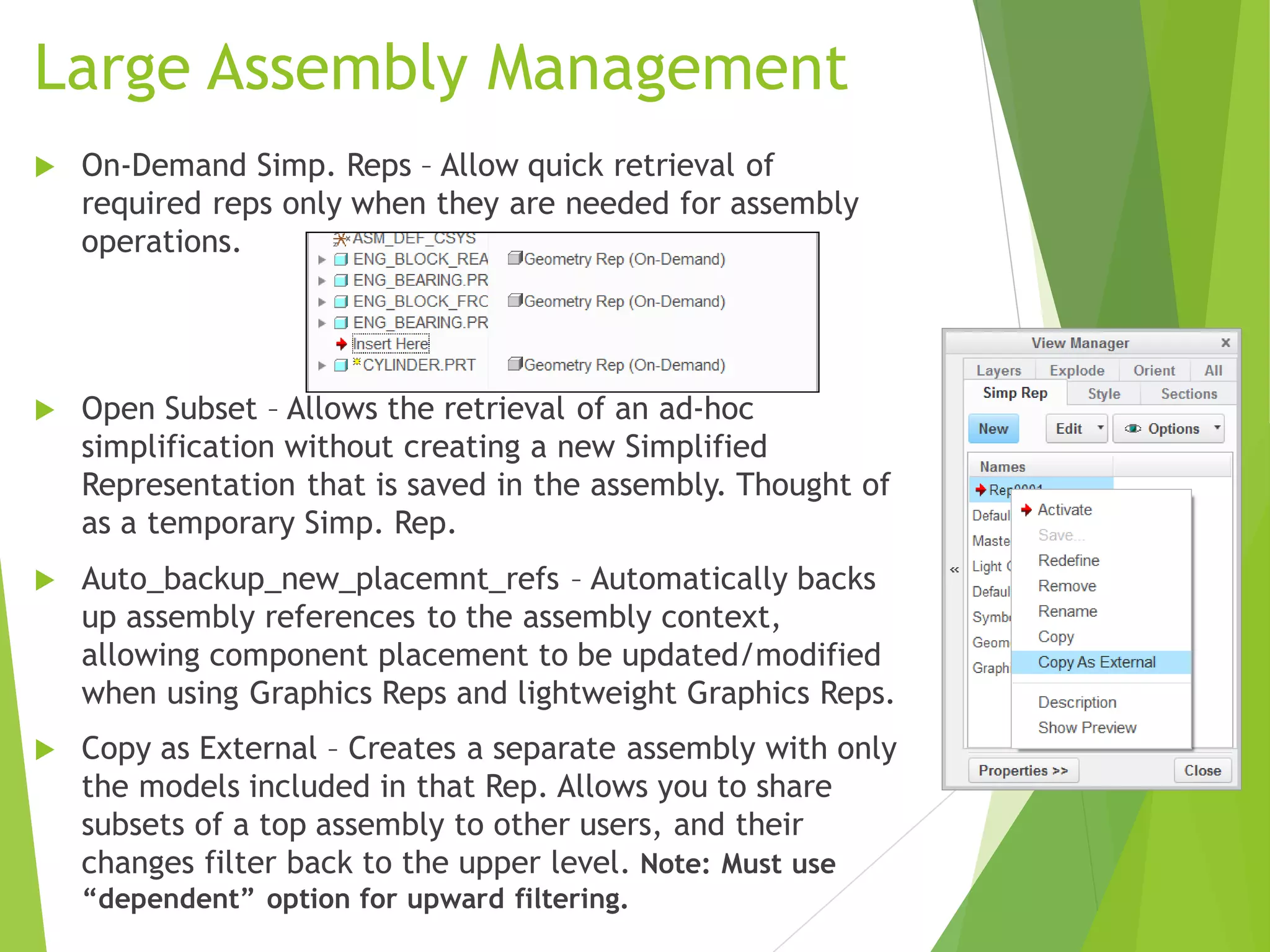 Large Assembly Management
 On-Demand Simp. Reps – Allow quick retrieval of
required reps only when they are needed for assembly
operations.
 Open Subset – Allows the retrieval of an ad-hoc
simplification without creating a new Simplified
Representation that is saved in the assembly. Thought of
as a temporary Simp. Rep.
 Auto_backup_new_placemnt_refs – Automatically backs
up assembly references to the assembly context,
allowing component placement to be updated/modified
when using Graphics Reps and lightweight Graphics Reps.
 Copy as External – Creates a separate assembly with only
the models included in that Rep. Allows you to share
subsets of a top assembly to other users, and their
changes filter back to the upper level. Note: Must use
“dependent” option for upward filtering.
 