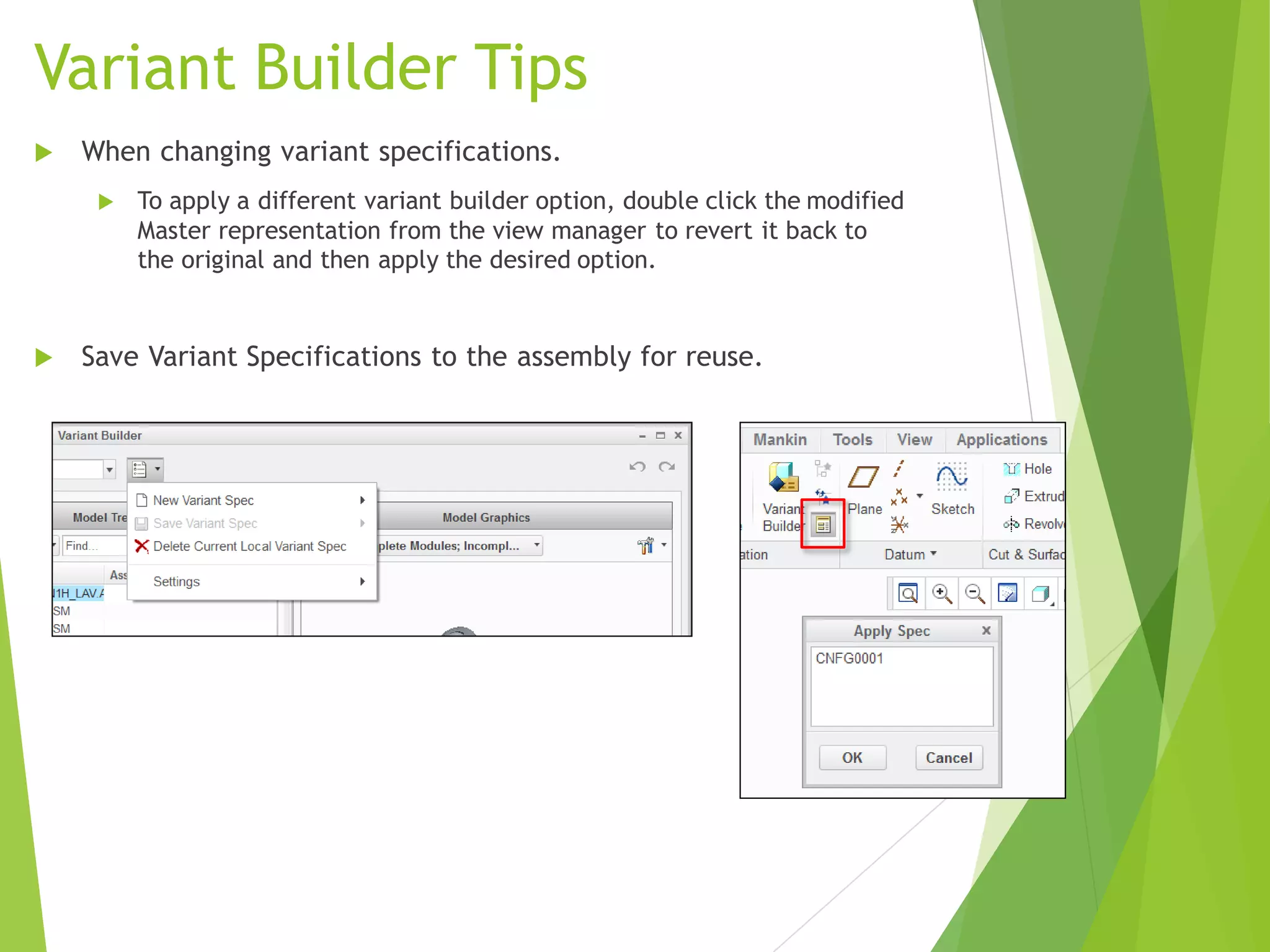 Variant Builder Tips
 When changing variant specifications.
 To apply a different variant builder option, double click the modified
Master representation from the view manager to revert it back to
the original and then apply the desired option.
 Save Variant Specifications to the assembly for reuse.
 