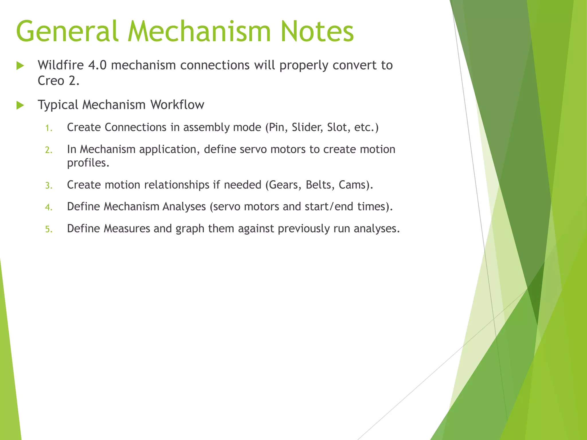 General Mechanism Notes
 Wildfire 4.0 mechanism connections will properly convert to
Creo 2.
 Typical Mechanism Workflow
1. Create Connections in assembly mode (Pin, Slider, Slot, etc.)
2. In Mechanism application, define servo motors to create motion
profiles.
3. Create motion relationships if needed (Gears, Belts, Cams).
4. Define Mechanism Analyses (servo motors and start/end times).
5. Define Measures and graph them against previously run analyses.
 