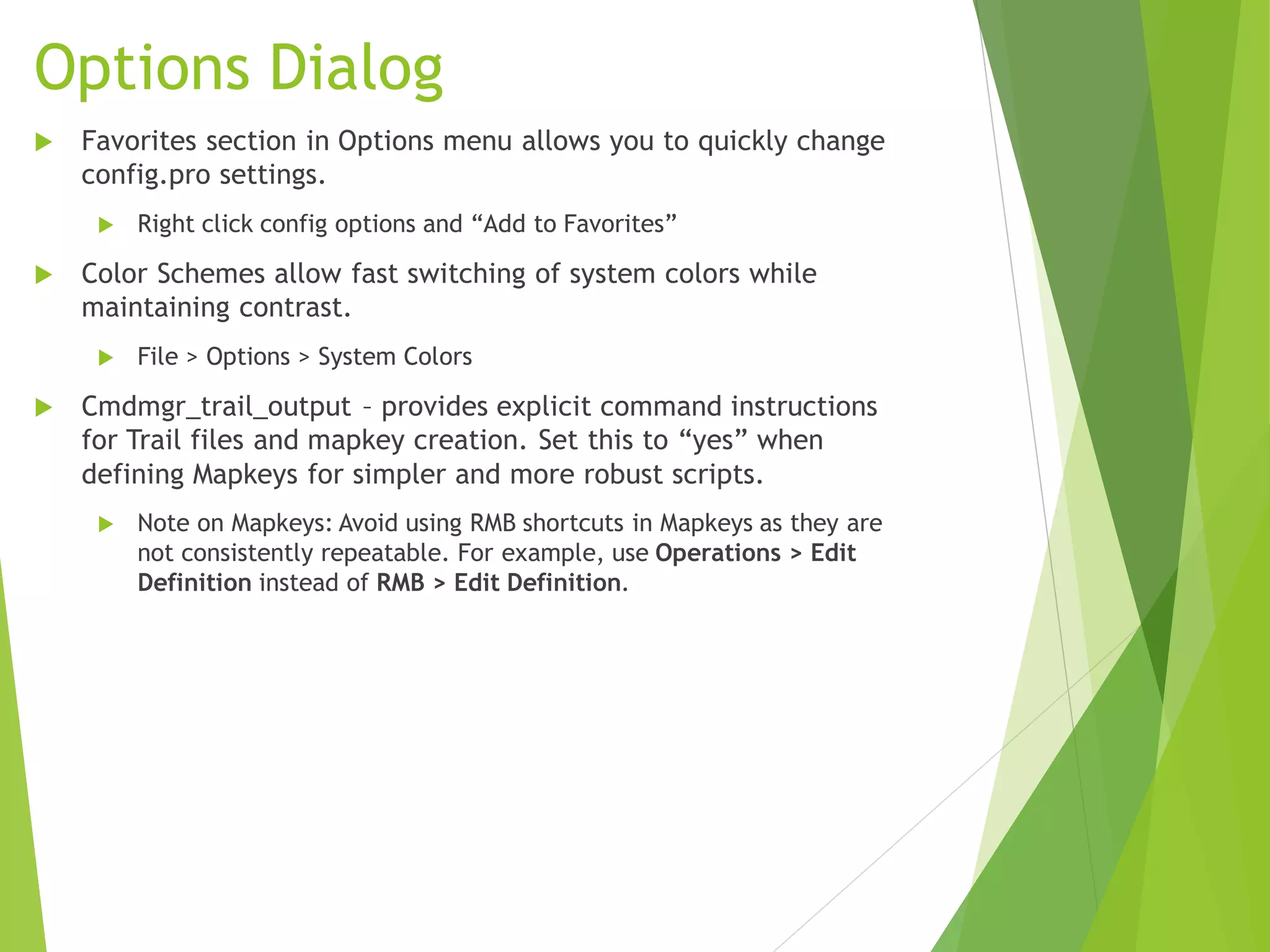Options Dialog
 Favorites section in Options menu allows you to quickly change
config.pro settings.
 Right click config options and “Add to Favorites”
 Color Schemes allow fast switching of system colors while
maintaining contrast.
 File > Options > System Colors
 Cmdmgr_trail_output – provides explicit command instructions
for Trail files and mapkey creation. Set this to “yes” when
defining Mapkeys for simpler and more robust scripts.
 Note on Mapkeys: Avoid using RMB shortcuts in Mapkeys as they are
not consistently repeatable. For example, use Operations > Edit
Definition instead of RMB > Edit Definition.
 