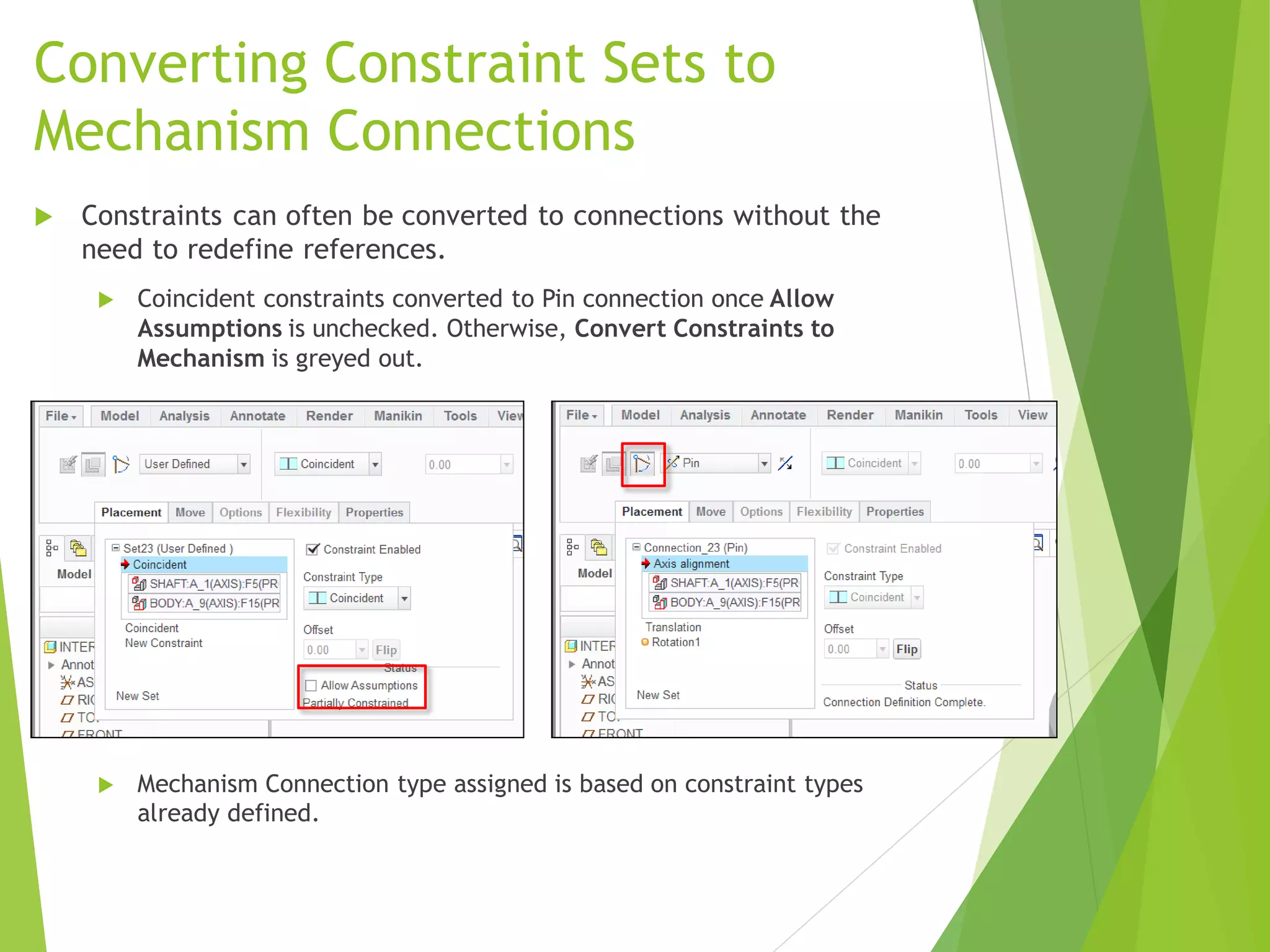 Converting Constraint Sets to
Mechanism Connections
 Constraints can often be converted to connections without the
need to redefine references.
 Coincident constraints converted to Pin connection once Allow
Assumptions is unchecked. Otherwise, Convert Constraints to
Mechanism is greyed out.
 Mechanism Connection type assigned is based on constraint types
already defined.
 