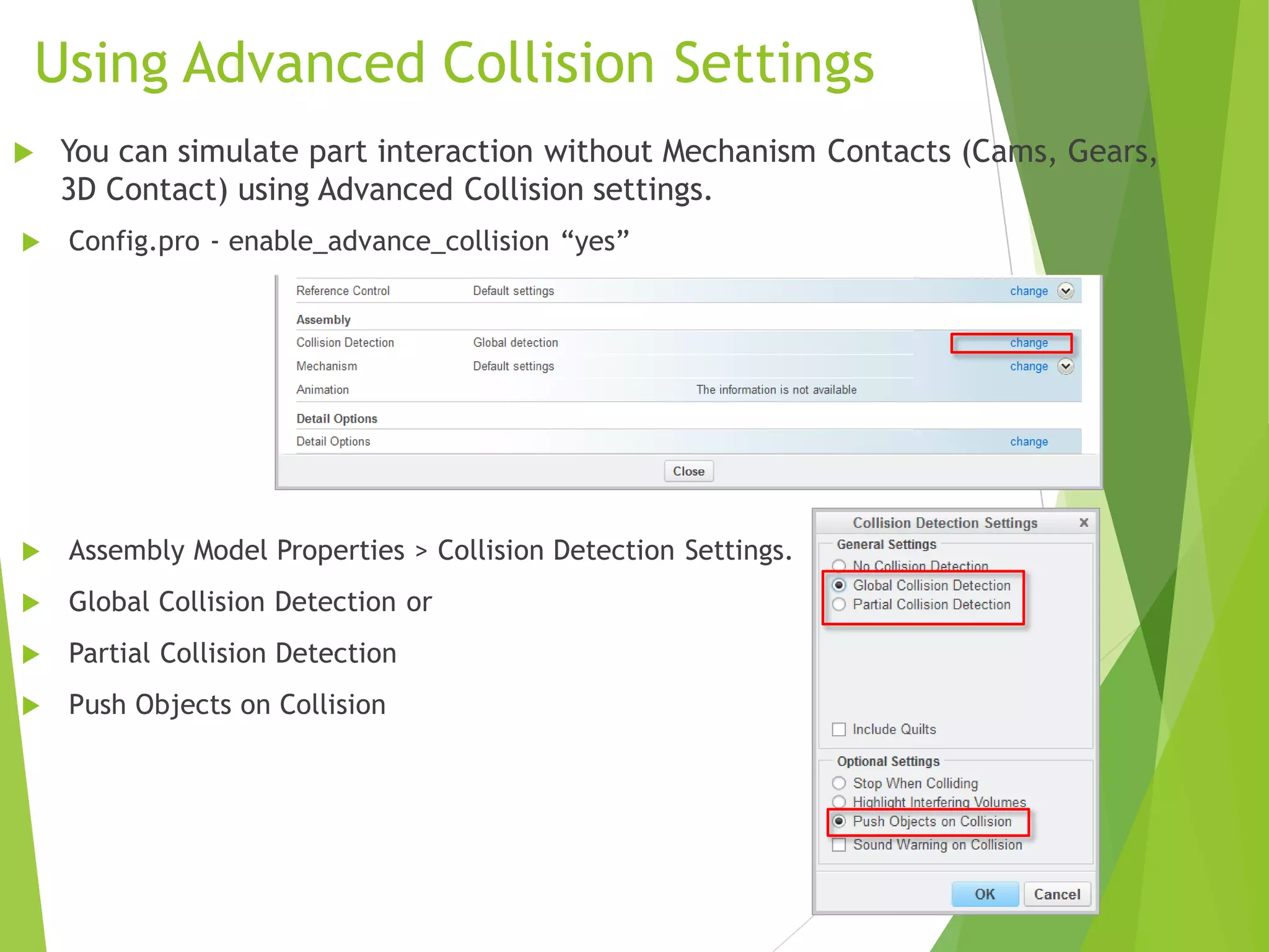 Using Advanced Collision Settings
 Config.pro - enable_advance_collision “yes”
 Assembly Model Properties > Collision Detection Settings.
 Global Collision Detection or
 Partial Collision Detection
 Push Objects on Collision
 You can simulate part interaction without Mechanism Contacts (Cams, Gears,
3D Contact) using Advanced Collision settings.
 