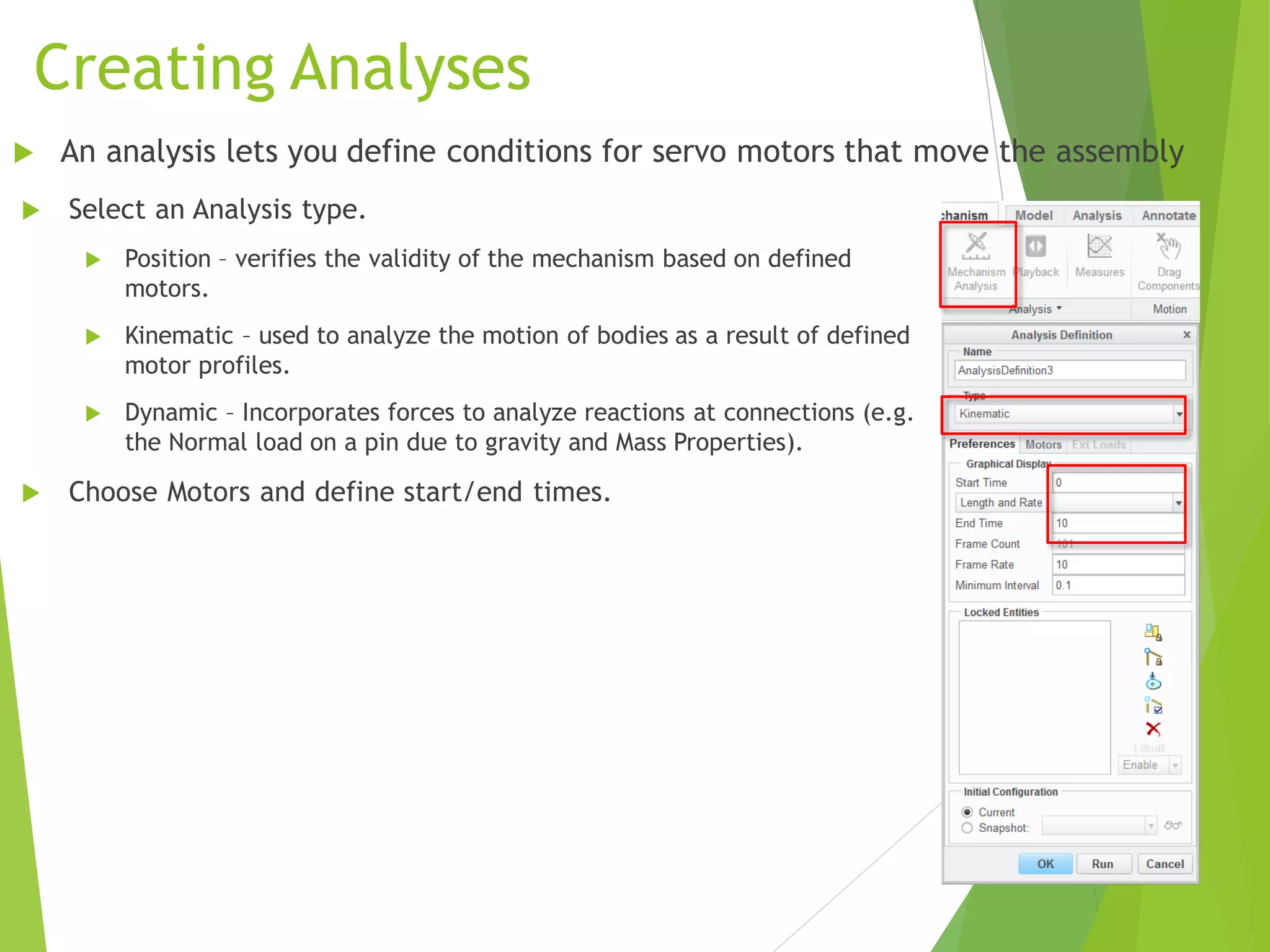 Creating Analyses
 Select an Analysis type.
 Position – verifies the validity of the mechanism based on defined
motors.
 Kinematic – used to analyze the motion of bodies as a result of defined
motor profiles.
 Dynamic – Incorporates forces to analyze reactions at connections (e.g.
the Normal load on a pin due to gravity and Mass Properties).
 Choose Motors and define start/end times.
 An analysis lets you define conditions for servo motors that move the assembly
 
