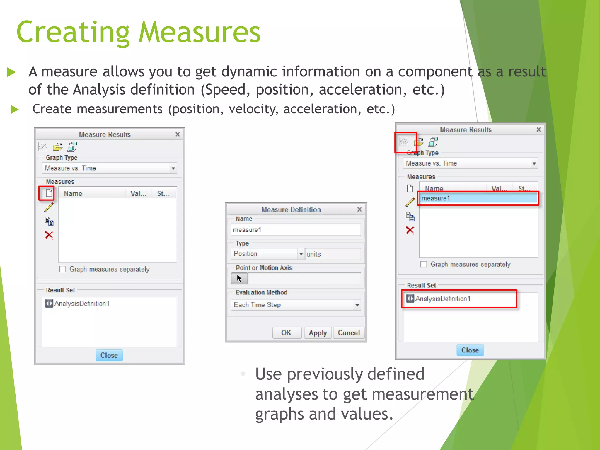 Creating Measures
 Create measurements (position, velocity, acceleration, etc.)
 A measure allows you to get dynamic information on a component as a result
of the Analysis definition (Speed, position, acceleration, etc.)
• Use previously defined
analyses to get measurement
graphs and values.
 