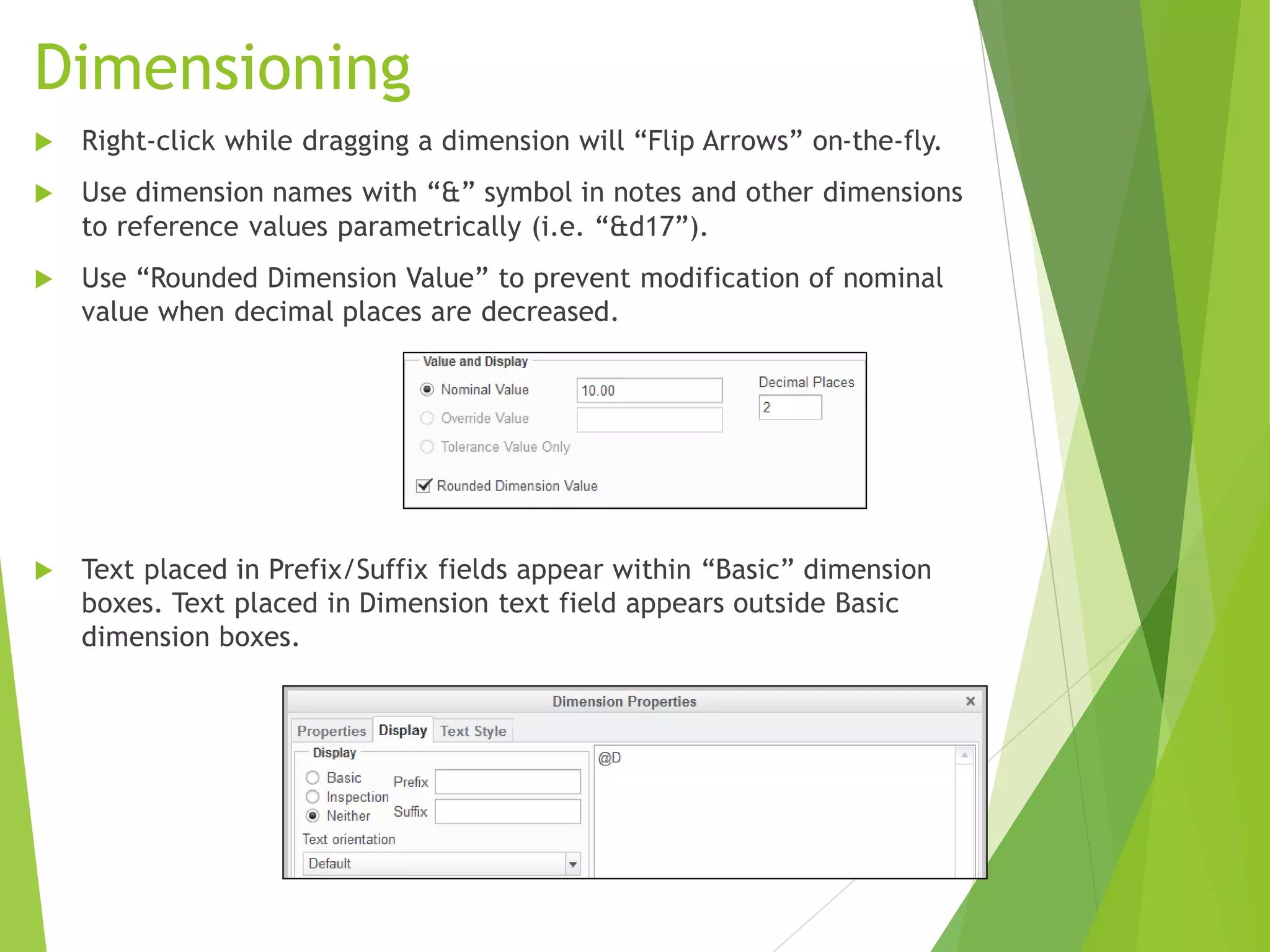 Dimensioning
 Right-click while dragging a dimension will “Flip Arrows” on-the-fly.
 Use dimension names with “&” symbol in notes and other dimensions
to reference values parametrically (i.e. “&d17”).
 Use “Rounded Dimension Value” to prevent modification of nominal
value when decimal places are decreased.
 Text placed in Prefix/Suffix fields appear within “Basic” dimension
boxes. Text placed in Dimension text field appears outside Basic
dimension boxes.
 