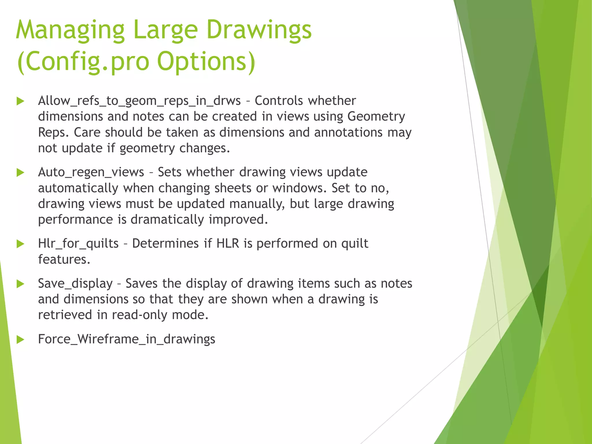 Managing Large Drawings
(Config.pro Options)
 Allow_refs_to_geom_reps_in_drws – Controls whether
dimensions and notes can be created in views using Geometry
Reps. Care should be taken as dimensions and annotations may
not update if geometry changes.
 Auto_regen_views – Sets whether drawing views update
automatically when changing sheets or windows. Set to no,
drawing views must be updated manually, but large drawing
performance is dramatically improved.
 Hlr_for_quilts – Determines if HLR is performed on quilt
features.
 Save_display – Saves the display of drawing items such as notes
and dimensions so that they are shown when a drawing is
retrieved in read-only mode.
 Force_Wireframe_in_drawings
 