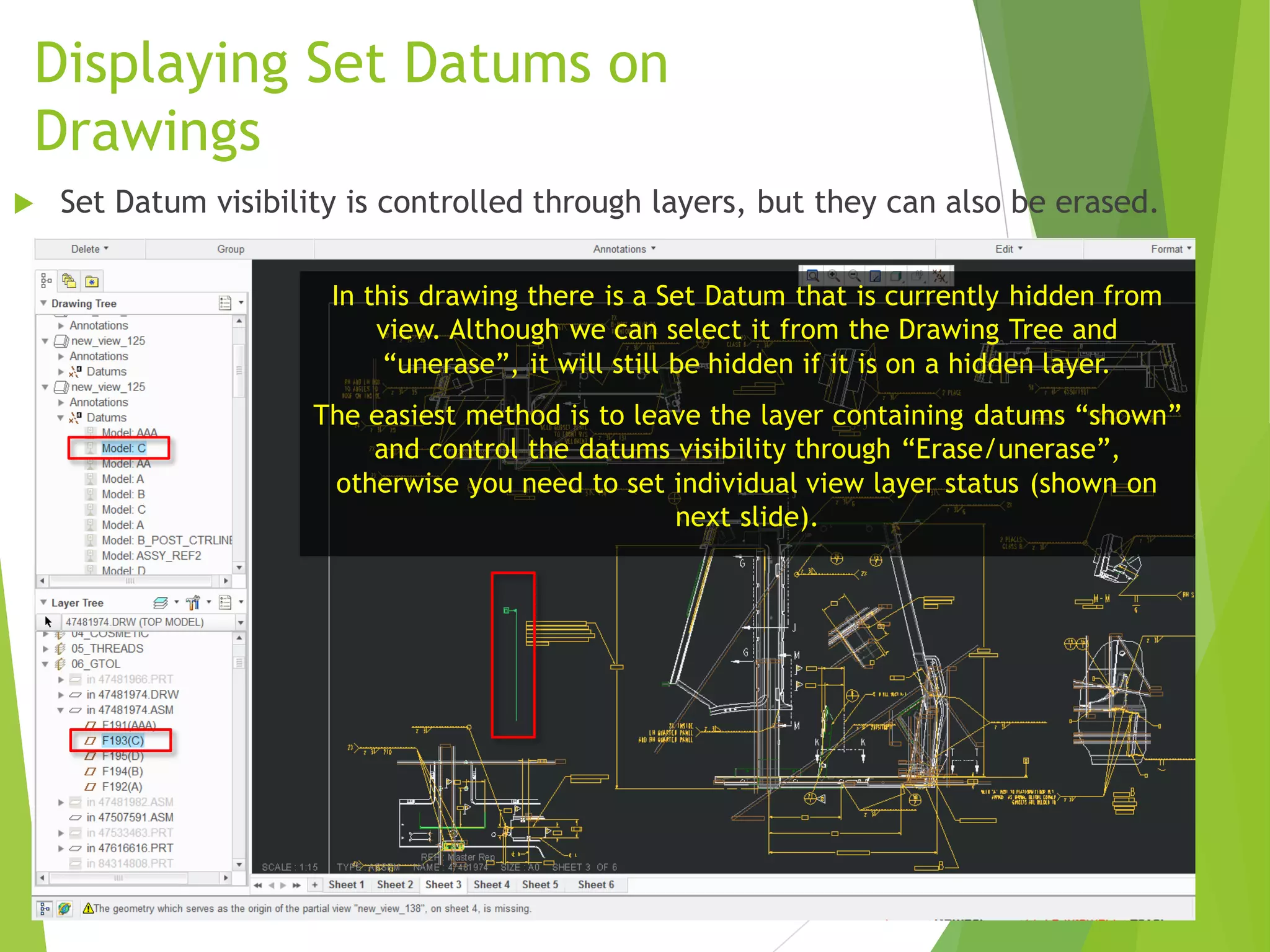 Displaying Set Datums on
Drawings
In this drawing there is a Set Datum that is currently hidden from
view. Although we can select it from the Drawing Tree and
“unerase”, it will still be hidden if it is on a hidden layer.
The easiest method is to leave the layer containing datums “shown”
and control the datums visibility through “Erase/unerase”,
otherwise you need to set individual view layer status (shown on
next slide).
 Set Datum visibility is controlled through layers, but they can also be erased.
 