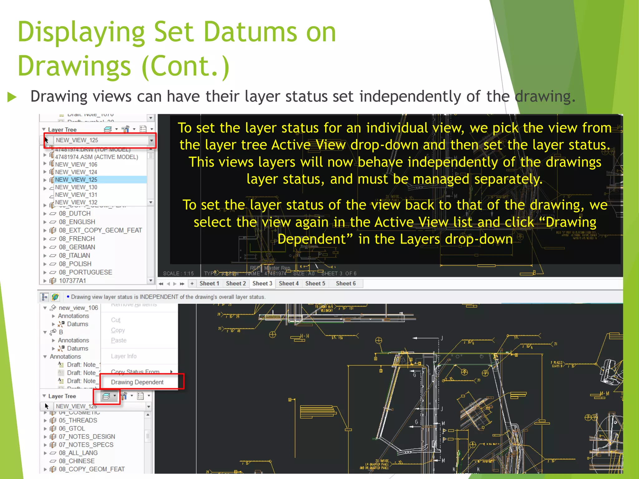 Displaying Set Datums on
Drawings (Cont.)
To set the layer status for an individual view, we pick the view from
the layer tree Active View drop-down and then set the layer status.
This views layers will now behave independently of the drawings
layer status, and must be managed separately.
To set the layer status of the view back to that of the drawing, we
select the view again in the Active View list and click “Drawing
Dependent” in the Layers drop-down
 Drawing views can have their layer status set independently of the drawing.
 