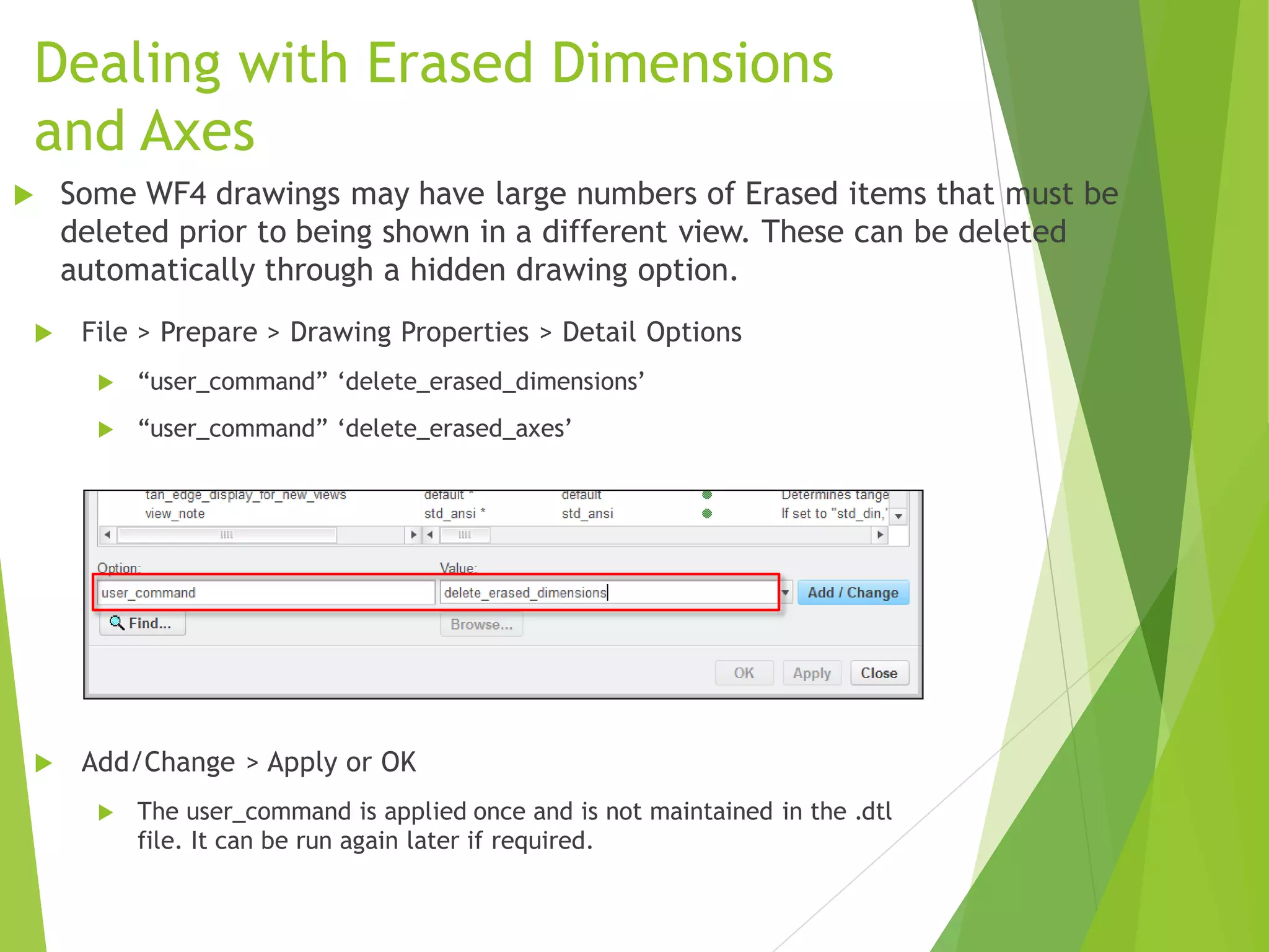 Dealing with Erased Dimensions
and Axes
 File > Prepare > Drawing Properties > Detail Options
 “user_command” ‘delete_erased_dimensions’
 “user_command” ‘delete_erased_axes’
 Add/Change > Apply or OK
 The user_command is applied once and is not maintained in the .dtl
file. It can be run again later if required.
 Some WF4 drawings may have large numbers of Erased items that must be
deleted prior to being shown in a different view. These can be deleted
automatically through a hidden drawing option.
 
