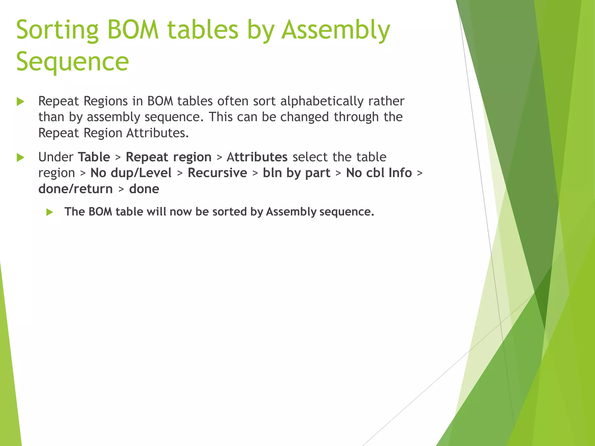 Sorting BOM tables by Assembly
Sequence
 Repeat Regions in BOM tables often sort alphabetically rather
than by assembly sequence. This can be changed through the
Repeat Region Attributes.
 Under Table > Repeat region > Attributes select the table
region > No dup/Level > Recursive > bln by part > No cbl Info >
done/return > done
 The BOM table will now be sorted by Assembly sequence.
 