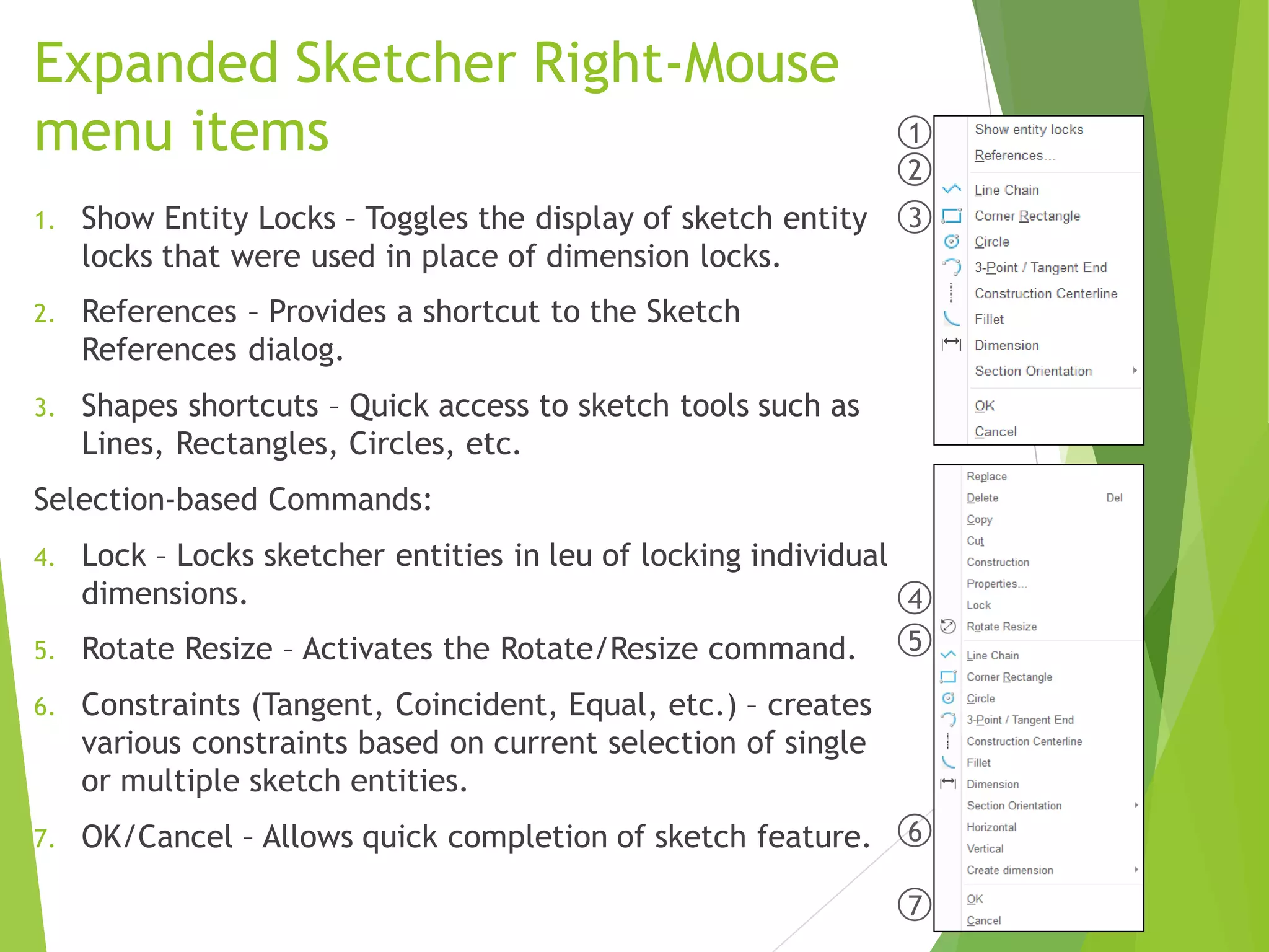 Expanded Sketcher Right-Mouse
menu items
1. Show Entity Locks – Toggles the display of sketch entity
locks that were used in place of dimension locks.
2. References – Provides a shortcut to the Sketch
References dialog.
3. Shapes shortcuts – Quick access to sketch tools such as
Lines, Rectangles, Circles, etc.
Selection-based Commands:
4. Lock – Locks sketcher entities in leu of locking individual
dimensions.
5. Rotate Resize – Activates the Rotate/Resize command.
6. Constraints (Tangent, Coincident, Equal, etc.) – creates
various constraints based on current selection of single
or multiple sketch entities.
7. OK/Cancel – Allows quick completion of sketch feature.
1
2
3
4
5
6
7
 