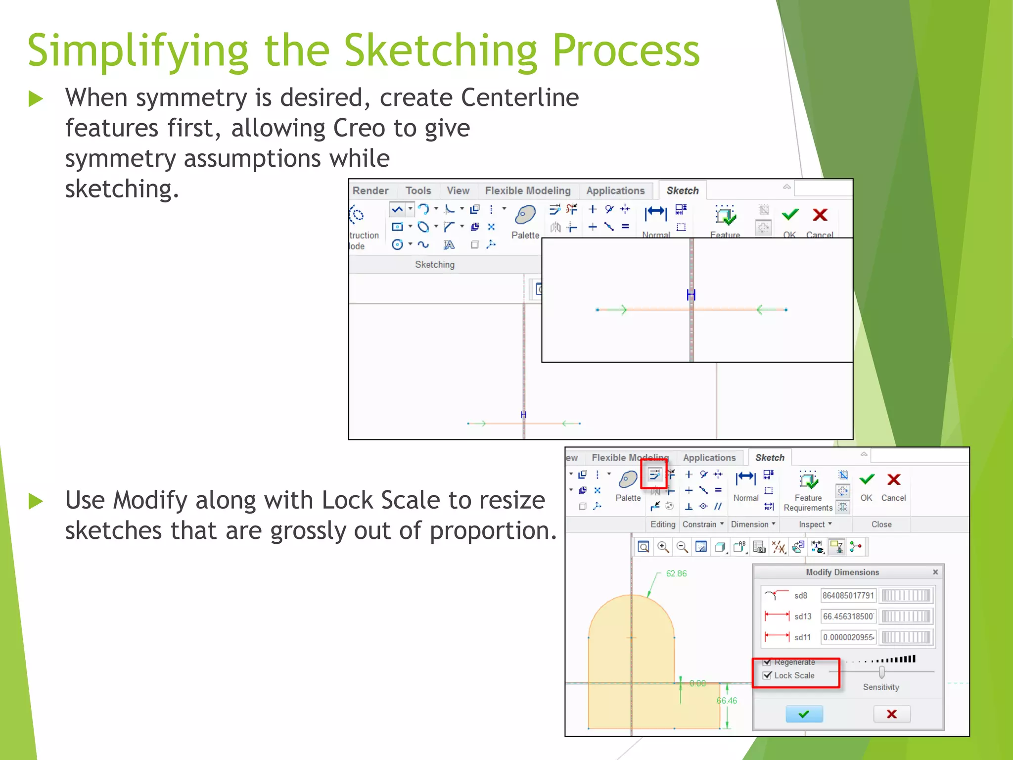 Simplifying the Sketching Process
 When symmetry is desired, create Centerline
features first, allowing Creo to give
symmetry assumptions while
sketching.
 Use Modify along with Lock Scale to resize
sketches that are grossly out of proportion.
 