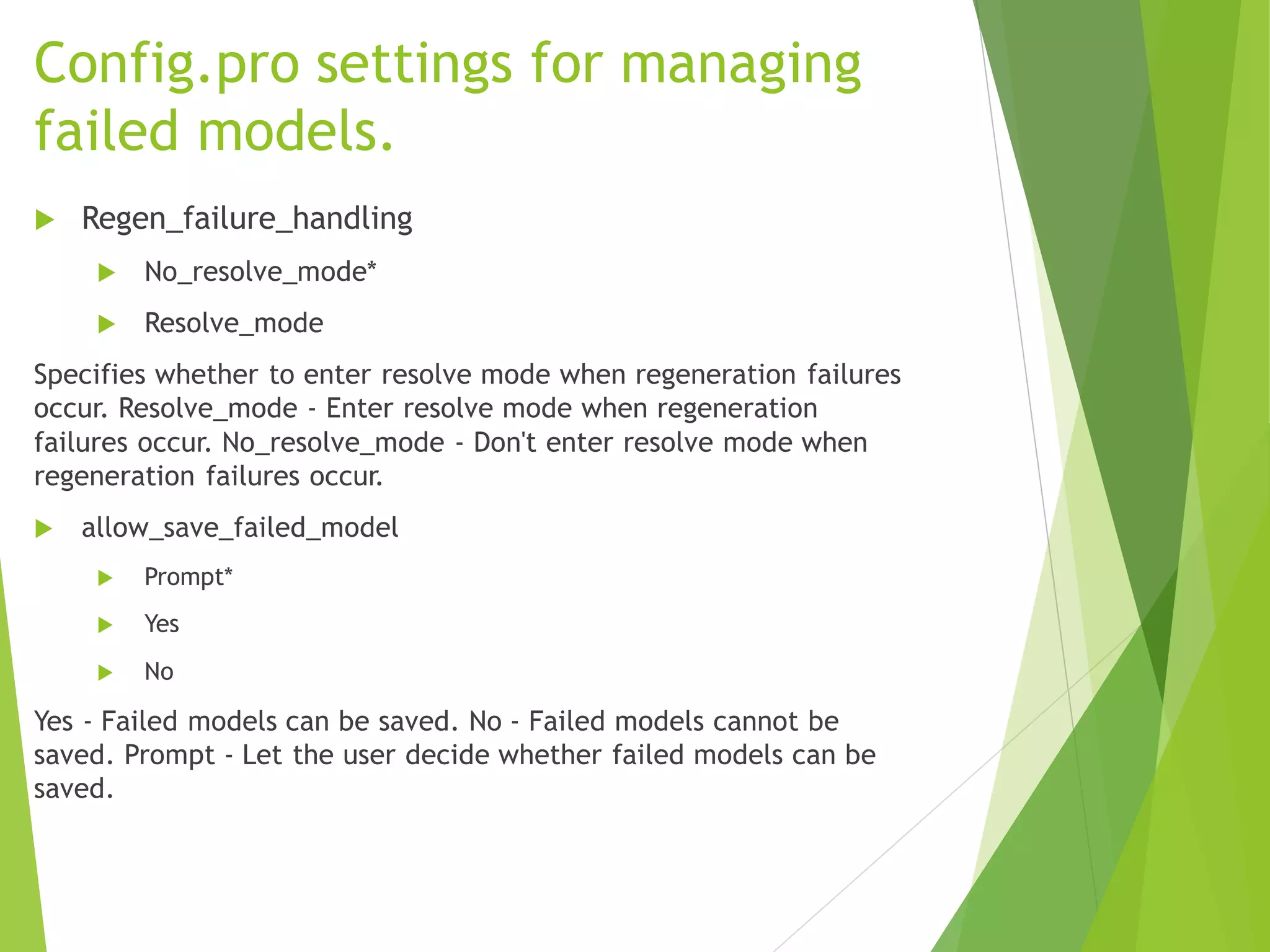 Config.pro settings for managing
failed models.
 Regen_failure_handling
 No_resolve_mode*
 Resolve_mode
Specifies whether to enter resolve mode when regeneration failures
occur. Resolve_mode - Enter resolve mode when regeneration
failures occur. No_resolve_mode - Don't enter resolve mode when
regeneration failures occur.
 allow_save_failed_model
 Prompt*
 Yes
 No
Yes - Failed models can be saved. No - Failed models cannot be
saved. Prompt - Let the user decide whether failed models can be
saved.
 