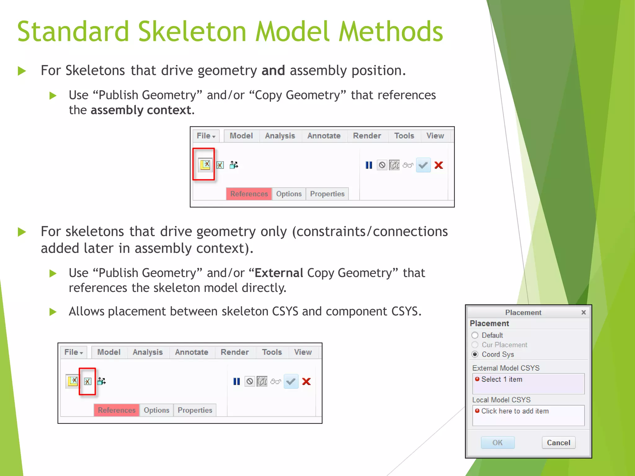 Standard Skeleton Model Methods
 For Skeletons that drive geometry and assembly position.
 Use “Publish Geometry” and/or “Copy Geometry” that references
the assembly context.
 For skeletons that drive geometry only (constraints/connections
added later in assembly context).
 Use “Publish Geometry” and/or “External Copy Geometry” that
references the skeleton model directly.
 Allows placement between skeleton CSYS and component CSYS.
 