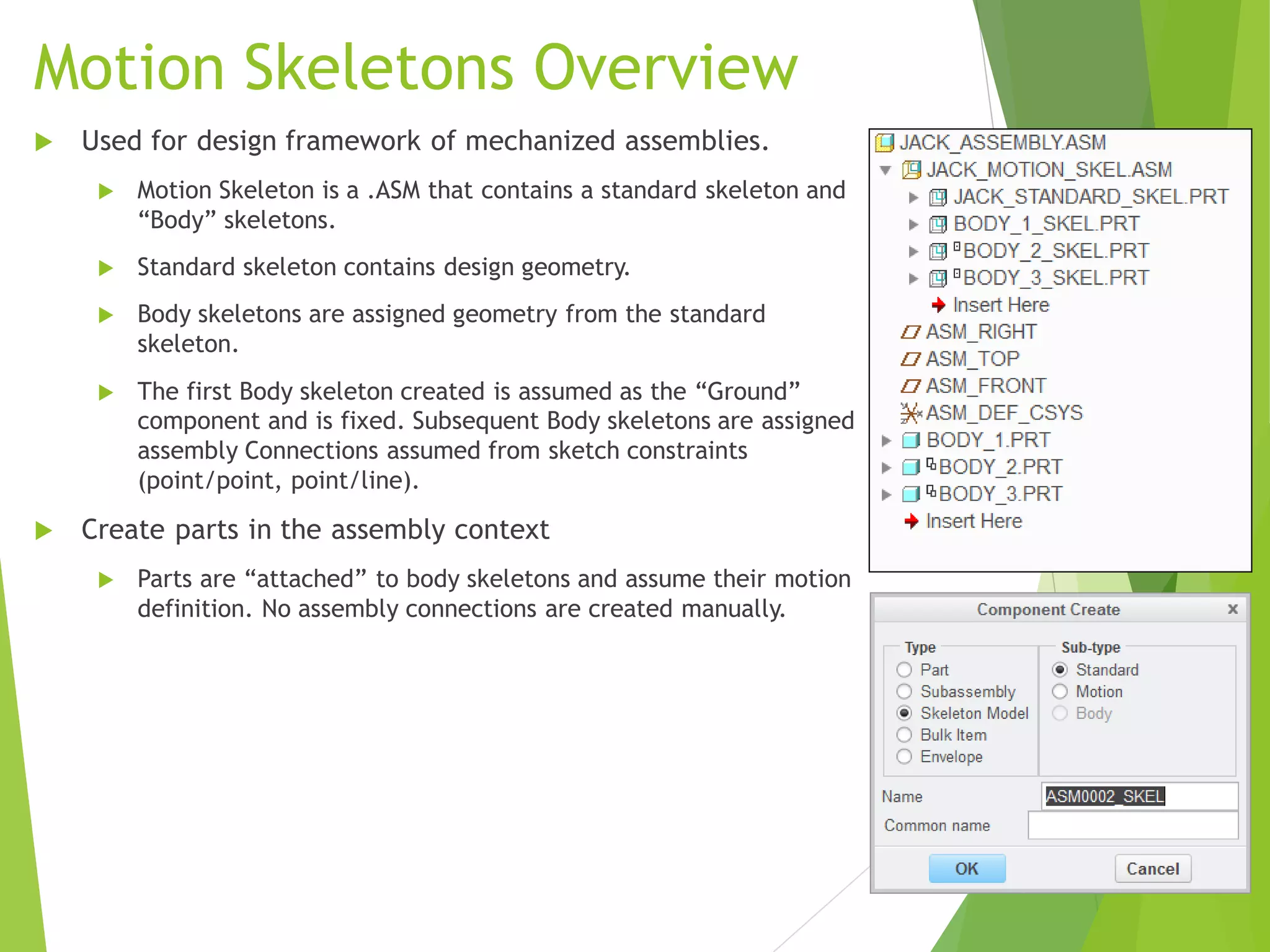 Motion Skeletons Overview
 Used for design framework of mechanized assemblies.
 Motion Skeleton is a .ASM that contains a standard skeleton and
“Body” skeletons.
 Standard skeleton contains design geometry.
 Body skeletons are assigned geometry from the standard
skeleton.
 The first Body skeleton created is assumed as the “Ground”
component and is fixed. Subsequent Body skeletons are assigned
assembly Connections assumed from sketch constraints
(point/point, point/line).
 Create parts in the assembly context
 Parts are “attached” to body skeletons and assume their motion
definition. No assembly connections are created manually.
 
