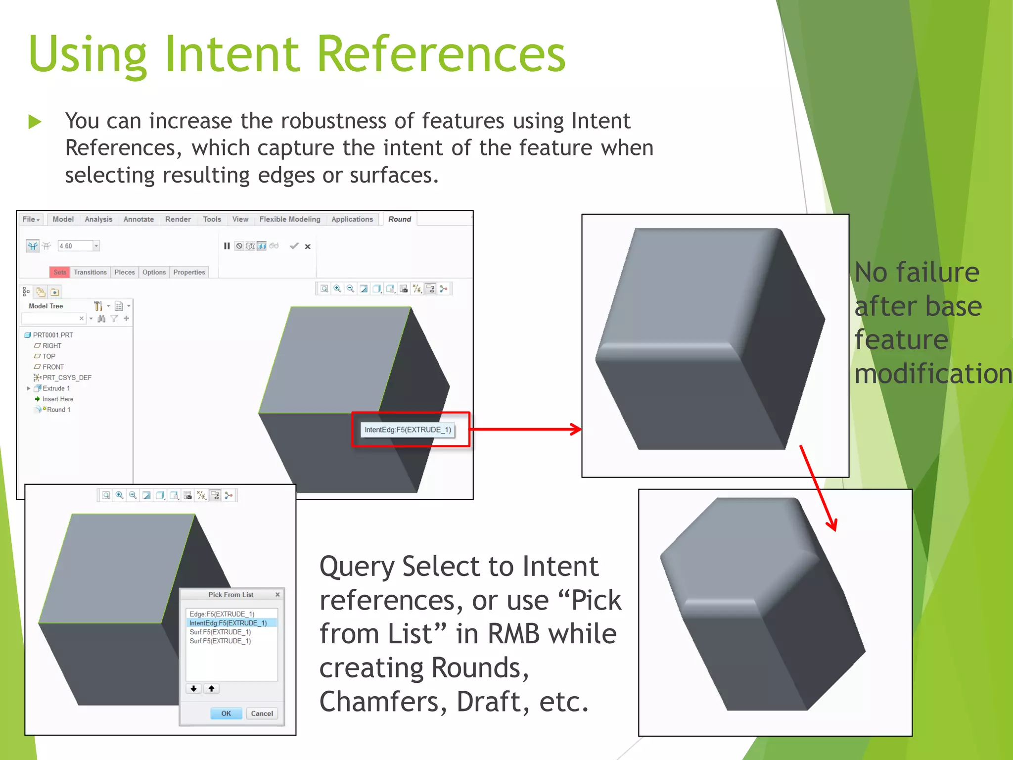 Using Intent References
 You can increase the robustness of features using Intent
References, which capture the intent of the feature when
selecting resulting edges or surfaces.
No failure
after base
feature
modification
Query Select to Intent
references, or use “Pick
from List” in RMB while
creating Rounds,
Chamfers, Draft, etc.
 