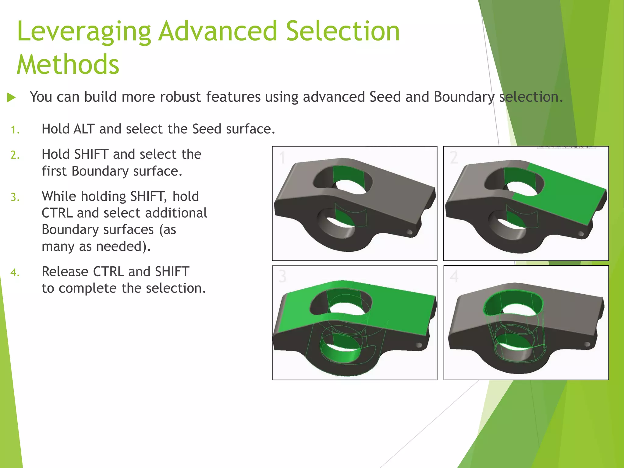 Leveraging Advanced Selection
Methods
1. Hold ALT and select the Seed surface.
2. Hold SHIFT and select the
first Boundary surface.
3. While holding SHIFT, hold
CTRL and select additional
Boundary surfaces (as
many as needed).
4. Release CTRL and SHIFT
to complete the selection.
 You can build more robust features using advanced Seed and Boundary selection.
1 2
3 4
 