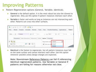 Improving Patterns
 Pattern Regeneration options (General, Variable, Identical).
 General is the default option. It is the most robust but also the slowest to
regenerate. Only use this option if pattern instances intersect each other.
 Variable is faster and works as long as instances are not intersecting each
other. Patterns can cross into other surfaces.
 Identical is the fastest to regenerate, but all pattern instances must fall
on the same surface and cannot intersect each other. Use this option
whenever possible unless design changes are expected.
Note: Downstream Reference Patterns can fail if referencing
Identical regenerated patterns. Use Variable or General if
patterns are failing for reasons otherwise not clear.
 
