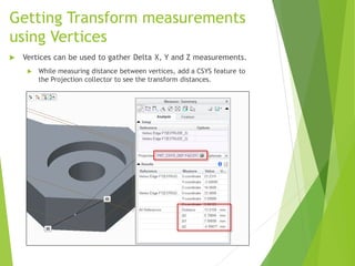Getting Transform measurements
using Vertices
 Vertices can be used to gather Delta X, Y and Z measurements.
 While measuring distance between vertices, add a CSYS feature to
the Projection collector to see the transform distances.
 