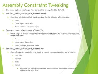 Assembly Constraint Tweaking
 Use these options to change how constraints are applied by default.
 Set auto_constr_always_use_offset to Never
 Coincident will be the default constraint type for the following reference pairs:
 Planes
 Linear edges / Datum Axis
 Planes combined with Linear edges
 Set auto_constr_always_use_offset to Yes
 Offset (Angle or Normal) will be the default constraint type for the following reference pairs,
never coincident:
 Planes
 Linear edges / Datum Axis
 Planes combined with Linear edges
 Set auto_constr_always_use_offset to No*
 Creo will suggest a constraint type based on current component position and orientation
 Coincident
 Distance
 Angle
 Normal
 Setting up the orientation tolerance is done with the 3 additional config.pro
options on the next slide.
 