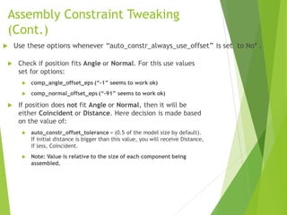 Assembly Constraint Tweaking
(Cont.)
 Check if position fits Angle or Normal. For this use values
set for options:
 comp_angle_offset_eps (“-1” seems to work ok)
 comp_normal_offset_eps (“-91” seems to work ok)
 If position does not fit Angle or Normal, then it will be
either Coincident or Distance. Here decision is made based
on the value of:
 auto_constr_offset_tolerance = (0.5 of the model size by default).
If initial distance is bigger than this value, you will receive Distance,
if less, Coincident.
 Note: Value is relative to the size of each component being
assembled.
 Use these options whenever “auto_constr_always_use_offset” is set to No* .
 