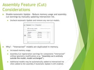 Assembly Feature (Cut)
Considerations
 Disable Automatic Update – Reduce memory usage and assembly
cut warnings by manually updating intersection list.
 Uncheck Automatic Update and remove any non-cut models.
 Why? - “Intersected” models are duplicated in memory.
 Increased memory usage.
 Assembly Cut regeneration warnings for components “intersected”
without geometry modifications (e.g. “Assembly cut is entirely
outside the model, model unchanged”).
 Additional models may be automatically added to Intersected list
when added to the assembly if Automatic Update is left enabled.
 