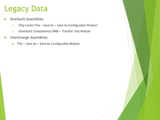 Legacy Data
 Overbuilt Assemblies
1. (Top Level) File > Save As > Save As Configurable Product
2. (Overbuilt Components) RMB > Transfer into Module
 Interchange Assemblies
 File > Save As > Save As Configurable Module
 