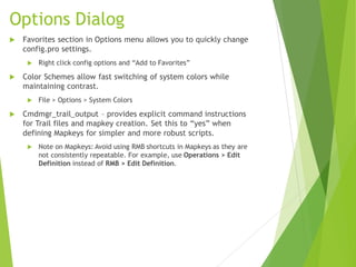 Options Dialog
 Favorites section in Options menu allows you to quickly change
config.pro settings.
 Right click config options and “Add to Favorites”
 Color Schemes allow fast switching of system colors while
maintaining contrast.
 File > Options > System Colors
 Cmdmgr_trail_output – provides explicit command instructions
for Trail files and mapkey creation. Set this to “yes” when
defining Mapkeys for simpler and more robust scripts.
 Note on Mapkeys: Avoid using RMB shortcuts in Mapkeys as they are
not consistently repeatable. For example, use Operations > Edit
Definition instead of RMB > Edit Definition.
 