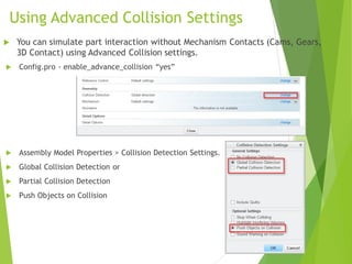 Using Advanced Collision Settings
 Config.pro - enable_advance_collision “yes”
 Assembly Model Properties > Collision Detection Settings.
 Global Collision Detection or
 Partial Collision Detection
 Push Objects on Collision
 You can simulate part interaction without Mechanism Contacts (Cams, Gears,
3D Contact) using Advanced Collision settings.
 