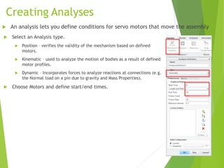 Creating Analyses
 Select an Analysis type.
 Position – verifies the validity of the mechanism based on defined
motors.
 Kinematic – used to analyze the motion of bodies as a result of defined
motor profiles.
 Dynamic – Incorporates forces to analyze reactions at connections (e.g.
the Normal load on a pin due to gravity and Mass Properties).
 Choose Motors and define start/end times.
 An analysis lets you define conditions for servo motors that move the assembly
 