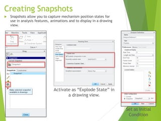 Creating Snapshots
 Snapshots allow you to capture mechanism position states for
use in analysis features, animations and to display in a drawing
view.
Activate as “Explode State” in
a drawing view.
Set as Initial
Condition
 
