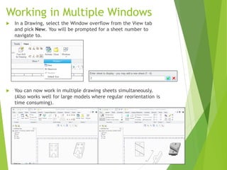 Working in Multiple Windows
 In a Drawing, select the Window overflow from the View tab
and pick New. You will be prompted for a sheet number to
navigate to.
 You can now work in multiple drawing sheets simultaneously.
(Also works well for large models where regular reorientation is
time consuming).
 